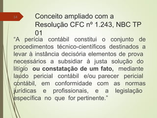 Conceito ampliado com a
Resolução CFC nº 1.243, NBC TP
01
“A perícia contábil constitui o conjunto de
procedimentos técnico-científicos destinados a
levar à instância decisória elementos de prova
necessários a subsidiar à justa solução do
litígio ou constatação de um fato, mediante
laudo pericial contábil e/ou parecer pericial
contábil, em conformidade com as normas
jurídicas e profissionais, e a legislação
específica no que for pertinente.”
14
 