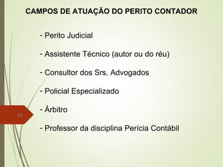 15
CAMPOS DE ATUAÇÃO DO PERITO CONTADOR
- Perito Judicial
- Assistente Técnico (autor ou do réu)
- Consultor dos Srs. Advogados
- Policial Especializado
- Árbitro
- Professor da disciplina Perícia Contábil
 