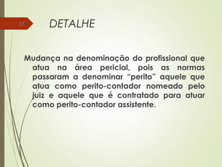 DETALHE
Mudança na denominação do profissional que
atua na área pericial, pois as normas
passaram a denominar “perito” aquele que
atua como perito-contador nomeado pelo
juiz e aquele que é contratado para atuar
como perito-contador assistente.
17
 