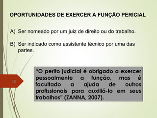 18
OPORTUNIDADES DE EXERCER A FUNÇÃO PERICIAL
A) Ser nomeado por um juiz de direito ou do trabalho.
B) Ser indicado como assistente técnico por uma das
partes.
“O perito judicial é obrigado a exercer
pessoalmente a função, mas é
facultado a ajuda de outros
profissionais para auxiliá-lo em seus
trabalhos” (ZANNA, 2007).
 