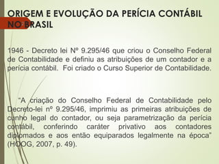 ORIGEM E EVOLUÇÃO DA PERÍCIA CONTÁBIL
NO BRASIL
1946 - Decreto lei Nº 9.295/46 que criou o Conselho Federal
de Contabilidade e definiu as atribuições de um contador e a
perícia contábil. Foi criado o Curso Superior de Contabilidade.
“A criação do Conselho Federal de Contabilidade pelo
Decreto-lei nº 9.295/46, imprimiu as primeiras atribuições de
cunho legal do contador, ou seja parametrização da perícia
contábil, conferindo caráter privativo aos contadores
diplomados e aos então equiparados legalmente na época”
(HOOG, 2007, p. 49).
2
 