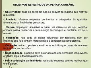 20
OBJETIVOS ESPECÍFICOS DA PERÍCIA CONTÁBIL
• Objetividade: ação do perito em não se desviar da matéria que motivou
a questão.
• Precisão: oferecer respostas pertinentes e adequadas às questões
formuladas ou finalidades propostas.
• Clareza: linguagem acessível a quem vai utilizar-se de seu trabalho,
embora possa conservar a terminologia tecnológica e cientifica em seus
relatos.
• Fidelidade: não pode se deixar influenciar por terceiros, nem por
informes que não tenham materialidade e consistência competentes.
• Concisão: evitar o prolixo e emitir uma opinião que possa de maneira
fácil facilitar as decisões.
• Confiabilidade: a perícia deve estar apoiada em elementos inequívocos
e válidos legal e tecnologicamente.
• Plena satisfação da finalidade: resultado coerente com os motivos que
o ensejarem.
 