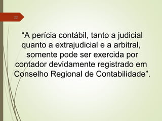 22
“A perícia contábil, tanto a judicial
quanto a extrajudicial e a arbitral,
somente pode ser exercida por
contador devidamente registrado em
Conselho Regional de Contabilidade”.
 