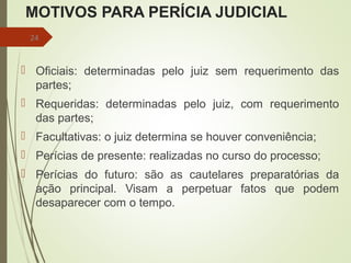 MOTIVOS PARA PERÍCIA JUDICIAL
 Oficiais: determinadas pelo juiz sem requerimento das
partes;
 Requeridas: determinadas pelo juiz, com requerimento
das partes;
 Facultativas: o juiz determina se houver conveniência;
 Perícias de presente: realizadas no curso do processo;
 Perícias do futuro: são as cautelares preparatórias da
ação principal. Visam a perpetuar fatos que podem
desaparecer com o tempo.
24
 