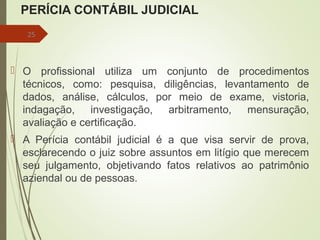 PERÍCIA CONTÁBIL JUDICIAL
 O profissional utiliza um conjunto de procedimentos
técnicos, como: pesquisa, diligências, levantamento de
dados, análise, cálculos, por meio de exame, vistoria,
indagação, investigação, arbitramento, mensuração,
avaliação e certificação.
 A Perícia contábil judicial é a que visa servir de prova,
esclarecendo o juiz sobre assuntos em litígio que merecem
seu julgamento, objetivando fatos relativos ao patrimônio
aziendal ou de pessoas.
25
 