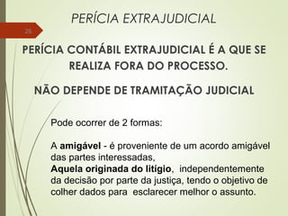 PERÍCIA EXTRAJUDICIAL
PERÍCIA CONTÁBIL EXTRAJUDICIAL É A QUE SE
REALIZA FORA DO PROCESSO.
NÃO DEPENDE DE TRAMITAÇÃO JUDICIAL
26
Pode ocorrer de 2 formas:
A amigável - é proveniente de um acordo amigável
das partes interessadas,
Aquela originada do litígio, independentemente
da decisão por parte da justiça, tendo o objetivo de
colher dados para esclarecer melhor o assunto.
 