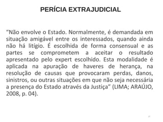 PERÍCIA EXTRAJUDICIAL
“Não envolve o Estado. Normalmente, é demandada em
situação amigável entre os interessados, quando ainda
não há litígio. É escolhida de forma consensual e as
partes se comprometem a aceitar o resultado
apresentado pelo expert escolhido. Esta modalidade é
aplicada na apuração de haveres de herança, na
resolução de causas que provocaram perdas, danos,
sinistros, ou outras situações em que não seja necessária
a presença do Estado através da Justiça” (LIMA; ARAÚJO,
2008, p. 04).
27
 