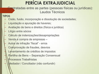 PERÍCIA EXTRAJUDICIAL
Contratadas entre as partes (pessoas físicas ou jurídicas):
Laudos Técnicos
TIPOSTIPOS
– Cisão, fusão, incorporação e dissolução de sociedades;
– Liquidação e apuração de haveres;
– Avaliação de bens e direitos (física e jurídica)
– Litígio entre sócios
– Cálculo de indenizações/desapropriações
– Venda e compra de empresas –
– Autos de infração “fiscal” - erros
– Comprovação de fraudes, desvios
– Levantamento de créditos de impostos
– Partilha de Bens – Separação Consensual
– Processos Trabalhistas
– Mediador / Conciliador (não confundir)
 