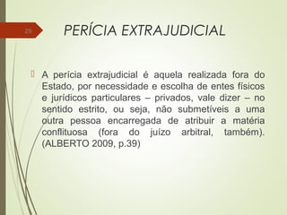PERÍCIA EXTRAJUDICIAL
 A perícia extrajudicial é aquela realizada fora do
Estado, por necessidade e escolha de entes físicos
e jurídicos particulares – privados, vale dizer – no
sentido estrito, ou seja, não submetíveis a uma
outra pessoa encarregada de atribuir a matéria
conflituosa (fora do juízo arbitral, também).
(ALBERTO 2009, p.39)
29
 