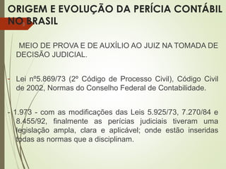 ORIGEM E EVOLUÇÃO DA PERÍCIA CONTÁBIL
NO BRASIL
MEIO DE PROVA E DE AUXÍLIO AO JUIZ NA TOMADA DE
DECISÃO JUDICIAL.
- Lei nº5.869/73 (2º Código de Processo Civil), Código Civil
de 2002, Normas do Conselho Federal de Contabilidade.
- 1.973 - com as modificações das Leis 5.925/73, 7.270/84 e
8.455/92, finalmente as perícias judiciais tiveram uma
legislação ampla, clara e aplicável; onde estão inseridas
todas as normas que a disciplinam.
3
 