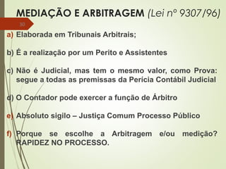 MEDIAÇÃO E ARBITRAGEM (Lei nº 9307/96)
a) Elaborada em Tribunais Arbitrais;
b) É a realização por um Perito e Assistentes
c) Não é Judicial, mas tem o mesmo valor, como Prova:
segue a todas as premissas da Perícia Contábil Judicial
d) O Contador pode exercer a função de Árbitro
e) Absoluto sigilo – Justiça Comum Processo Público
f) Porque se escolhe a Arbitragem e/ou medição?
RAPIDEZ NO PROCESSO.
30
 