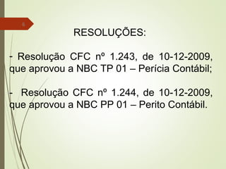 6
RESOLUÇÕES:
- Resolução CFC nº 1.243, de 10-12-2009,
que aprovou a NBC TP 01 – Perícia Contábil;
- Resolução CFC nº 1.244, de 10-12-2009,
que aprovou a NBC PP 01 – Perito Contábil.
 