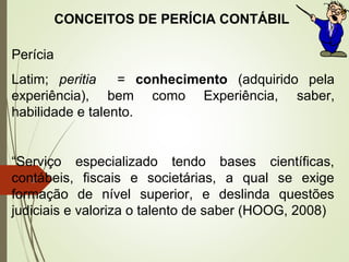 8
CONCEITOS DE PERÍCIA CONTÁBIL
Perícia
Latim; peritia = conhecimento (adquirido pela
experiência), bem como Experiência, saber,
habilidade e talento.
“Serviço especializado tendo bases científicas,
contábeis, fiscais e societárias, a qual se exige
formação de nível superior, e deslinda questões
judiciais e valoriza o talento de saber (HOOG, 2008)
 