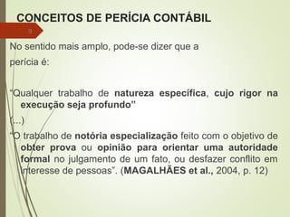CONCEITOS DE PERÍCIA CONTÁBIL
No sentido mais amplo, pode-se dizer que a
perícia é:
“Qualquer trabalho de natureza específica, cujo rigor na
execução seja profundo”
(...)
“O trabalho de notória especialização feito com o objetivo de
obter prova ou opinião para orientar uma autoridade
formal no julgamento de um fato, ou desfazer conflito em
interesse de pessoas”. (MAGALHÃES et al., 2004, p. 12)
9
 