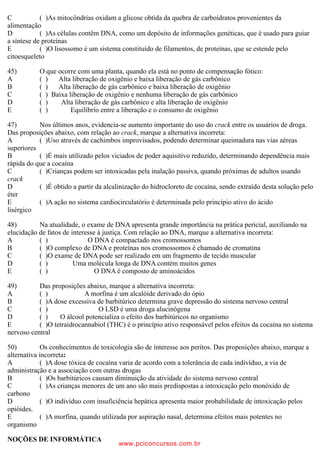 C ( )As mitocôndrias oxidam a glicose obtida da quebra de carboidratos provenientes da
alimentação
D ( )As células contêm DNA, como um depósito de informações genéticas, que é usado para guiar
a síntese de proteínas
E ( )O lisossomo é um sistema constituído de filamentos, de proteínas, que se estende pelo
citoesqueleto
45) O que ocorre com uma planta, quando ela está no ponto de compensação fótico:
A ( ) Alta liberação de oxigênio e baixa liberação de gás carbônico
B ( ) Alta liberação de gás carbônico e baixa liberação de oxigênio
C ( ) Baixa liberação de oxigênio e nenhuma liberação de gás carbônico
D ( ) Alta liberação de gás carbônico e alta liberação de oxigênio
E ( ) Equilíbrio entre a liberação e o consumo de oxigênio
47) Nos últimos anos, evidencia-se aumento importante do uso do crack entre os usuários de droga.
Das proposições abaixo, com relação ao crack, marque a alternativa incorreta:
A ( )Uso através de cachimbos improvisados, podendo determinar queimadura nas vias aéreas
superiores
B ( )É mais utilizado pelos viciados de poder aquisitivo reduzido, determinando dependência mais
rápida do que a cocaína
C ( )Crianças podem ser intoxicadas pela inalação passiva, quando próximas de adultos usando
crack
D ( )É obtido a partir da alcalinização do hidrocloreto de cocaína, sendo extraído desta solução pelo
éter
E ( )A ação no sistema cardiocirculatório é determinada pelo princípio ativo do ácido
lisérgico
48) Na atualidade, o exame de DNA apresenta grande importância na prática pericial, auxiliando na
elucidação de fatos de interesse à justiça. Com relação ao DNA, marque a alternativa incorreta:
A ( ) O DNA é compactado nos cromossomos
B ( )O complexo de DNA e proteínas nos cromossomos é chamado de cromatina
C ( )O exame de DNA pode ser realizado em um fragmento de tecido muscular
D ( ) Uma molécula longa de DNA contém muitos genes
E ( ) O DNA é composto de aminoácidos
49) Das proposições abaixo, marque a alternativa incorreta:
A ( ) A morfina é um alcalóide derivado do ópio
B ( )A dose excessiva de barbitúrico determina grave depressão do sistema nervoso central
C ( ) O LSD é uma droga alucinógena
D ( ) O álcool potencializa o efeito dos barbitúricos no organismo
E ( )O tetraidrocannabiol (THC) é o princípio ativo responsável pelos efeitos da cocaína no sistema
nervoso central
50) Os conhecimentos de toxicologia são de interesse aos peritos. Das proposições abaixo, marque a
alternativa incorreta:
A ( )A dose tóxica de cocaína varia de acordo com a tolerância de cada indivíduo, a via de
administração e a associação com outras drogas
B ( )Os barbitúricos causam diminuição da atividade do sistema nervoso central
C ( )As crianças menores de um ano são mais predispostas a intoxicação pelo monóxido de
carbono
D ( )O indivíduo com insuficiência hepática apresenta maior probabilidade de intoxicação pelos
opióides.
E ( )A morfina, quando utilizada por aspiração nasal, determina efeitos mais potentes no
organismo
NOÇÕES DE INFORMÁTICA
www.pciconcursos.com.br
 