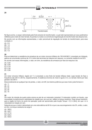 29

Na figura acima, a carga é alimentada pela fonte através do transformador, o qual está representado por seus parâmetros
refletidos para o lado de maior tensão. As perdas no núcleo e a corrente de magnetização do transformador são desprezíveis.
De acordo com as informações apresentadas, o valor percentual da regulação de tensão do transformador, para essa
condição, é
(A) 0,5
(B) 1,0
(C) 2,5
(D) 5,0
(E) 7,5

30
Para se determinar a resistência de armadura de um motor síncrono trifásico de 150 kVA/380 V, conectado em triângulo,
aplicou-se uma tensão contínua de 10 V entre dois terminais da máquina em repouso, e a corrente medida foi de 50 A.
De acordo com essas informações, o valor, em ohm, da resistência de armadura por fase da máquina é de
(A) 0,02
(B) 0,05
(C) 0,10
(D) 0,30
(E) 0,50

31
Um motor síncrono trifásico, ligado em Y, é conectado a uma fonte de tensão trifásica ideal, cujas tensão de fase e
frequência são 220 V e 60 Hz, respectivamente. A reatância síncrona do motor é igual a 5 Ω, e a tensão interna por fase
gerada é de 250 V.
Desconsiderando-se qualquer tipo de perdas, o valor, em kW, da máxima potência que esse motor pode fornecer é
(A) 11
(B) 24
(C) 33
(D) 50
(E) 75

32
Um motor de indução de quatro polos aciona as pás de um misturador industrial. O misturador contém um líquido, cuja
viscosidade é proporcional à velocidade de rotação que, por sua vez, reflete no torque mecânico. Esse torque mecânico,
para a região em torno do ponto de operação, pode ser aproximado pela função Torque = 0,3 n [Nm], em que n é a
velocidade de rotação em rpm.
Sabendo-se que o motor é alimentado por uma rede elétrica de 60 Hz e que o seu escorregamento é de 2%, então, o valor,
em Nm, do torque resistente da carga é
(A) 390,0
(B) 442,7
(C) 471,6
(D) 529,2
(E) 540,0

11

ENGENHEIRO(A) DE EQUIPAMENTOS JÚNIOR
ELÉTRICA

 