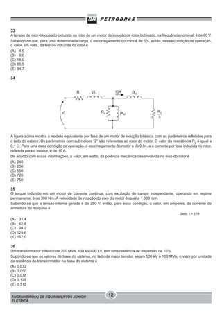 33
A tensão de rotor-bloqueado induzida no rotor de um motor de indução de rotor bobinado, na frequência nominal, é de 90 V.
Sabendo-se que, para uma determinada carga, o escorregamento do rotor é de 5%, então, nessa condição de operação,
o valor, em volts, da tensão induzida no rotor é
(A) 4,5
(B) 9,0
(C) 18,0
(D) 85,5
(E) 94,7

34

A figura acima mostra o modelo equivalente por fase de um motor de indução trifásico, com os parâmetros refletidos para
o lado do estator. Os parâmetros com subíndices “2” são referentes ao rotor do motor. O valor da resistência R2 é igual a
0,1 Ω. Para uma dada condição de operação, o escorregamento do motor é de 0,04, e a corrente por fase induzida no rotor,
refletida para o estator, é de 10 A.
De acordo com essas informações, o valor, em watts, da potência mecânica desenvolvida no eixo do rotor é
(A) 240
(B) 250
(C) 590
(D) 720
(E) 750

35
O torque induzido em um motor de corrente contínua, com excitação de campo independente, operando em regime
permanente, é de 300 Nm. A velocidade de rotação do eixo do motor é igual a 1.000 rpm.
Sabendo-se que a tensão interna gerada é de 250 V, então, para essa condição, o valor, em ampères, da corrente de
armadura da máquina é
Dado: π = 3,14

(A)
(B)
(C)
(D)
(E)

31,4
62,8
94,2
125,6
157,0

36
Um transformador trifásico de 200 MVA, 138 kV/400 kV, tem uma reatância de dispersão de 10%.
Supondo-se que os valores de base do sistema, no lado de maior tensão, sejam 500 kV e 100 MVA, o valor por unidade
da reatância do transformador na base do sistema é
(A) 0,032
(B) 0,050
(C) 0,078
(D) 0,128
(E) 0,312
ENGENHEIRO(A) DE EQUIPAMENTOS JÚNIOR
ELÉTRICA

12

 