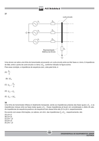 37

Uma árvore cai sobre uma linha de transmissão provocando um curto-circuito entre as três fases e o terra. A impedância
de falta, entre o ponto de curto-circuito e o terra, é ZA , conforme indicado na figura acima.
Para essa condição, a impedância de sequência zero, vista pela fonte, é
(A)

(B)
(C)

(D)
(E)

38
Uma linha de transmissão trifásica é idealmente transposta, sendo as impedâncias próprias das fases iguais a Zp , e as
impedâncias mútuas entre as fases todas iguais a Zm . Essas impedâncias já levam em consideração o efeito do solo.
As impedâncias de sequência positiva e de sequência zero dessa linha são j3 Ω e j9 Ω, respectivamente.
De acordo com essas informações, os valores, em ohm, das impedâncias Zp e Zm , respectivamente, são
(A) j4 e j1
(B) j5 e j2
(C) j5 e −j2
(D) j6 e j3
(E) j6 e −j3

13

ENGENHEIRO(A) DE EQUIPAMENTOS JÚNIOR
ELÉTRICA

 