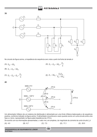 39

No circuito da figura acima, a impedância de sequência zero vista a partir da fonte de tensão é
(A)

(D)

(B)

(C)

(E)

40

Um alimentador trifásico de um sistema de distribuição é alimentado por uma fonte trifásica balanceada e de sequência
positiva, conforme indicado na figura acima. O alimentador encontra-se a vazio quando ocorre um curto-circuito entre uma
fase e o terra, representado na figura pela impedância de j175 Ω.
De acordo com as informações apresentadas, o valor rms, em ampères, da magnitude da corrente de curto-circuito If é
(A) 4,0

(B) 6,7

ENGENHEIRO(A) DE EQUIPAMENTOS JÚNIOR
ELÉTRICA

(C) 7,5

(D) 17,1

14

(E) 20,0

 