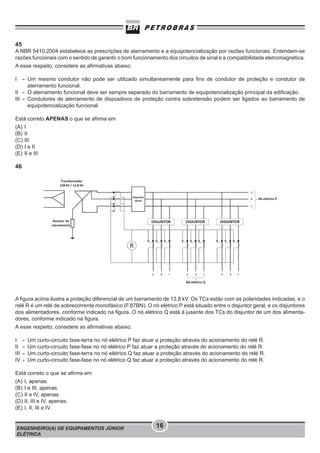 45
A NBR 5410:2004 estabelece as prescrições de aterramento e a equipotencialização por razões funcionais. Entendem-se
razões funcionais com o sentido de garantir o bom funcionamento dos circuitos de sinal e a compatibilidade eletromagnética.
A esse respeito, considere as afirmativas abaixo.
I

- Um mesmo condutor não pode ser utilizado simultaneamente para ﬁns de condutor de proteção e condutor de
aterramento funcional.
II - O aterramento funcional deve ser sempre separado do barramento de equipotencialização principal da ediﬁcação.
III - Condutores de aterramento de dispositivos de proteção contra sobretensão podem ser ligados ao barramento de
equipotencialização funcional.

Está correto APENAS o que se afirma em
(A)
(B)
(C)
(D)
(E)

I
II
III
I e II
II e III

46

A figura acima ilustra a proteção diferencial de um barramento de 13,8 kV. Os TCs estão com as polaridades indicadas, e o
relé R é um relé de sobrecorrente monofásico (F.87BN). O nó elétrico P está situado entre o disjuntor geral, e os disjuntores
dos alimentadores, conforme indicado na figura. O nó elétrico Q está à jusante dos TCs do disjuntor de um dos alimentadores, conforme indicado na figura.
A esse respeito, considere as afirmativas abaixo.
I
II
III
IV

-

Um curto-circuito fase-terra no nó elétrico P faz atuar a proteção através do acionamento do relé R.
Um curto-circuito fase-fase no nó elétrico P faz atuar a proteção através do acionamento do relé R.
Um curto-circuito fase-terra no nó elétrico Q faz atuar a proteção através do acionamento do relé R.
Um curto-circuito fase-fase no nó elétrico Q faz atuar a proteção através do acionamento do relé R.

Está correto o que se afirma em
(A)
(B)
(C)
(D)
(E)

I, apenas.
I e III, apenas.
II e IV, apenas.
II, III e IV, apenas.
I, II, III e IV.

ENGENHEIRO(A) DE EQUIPAMENTOS JÚNIOR
ELÉTRICA

16

 