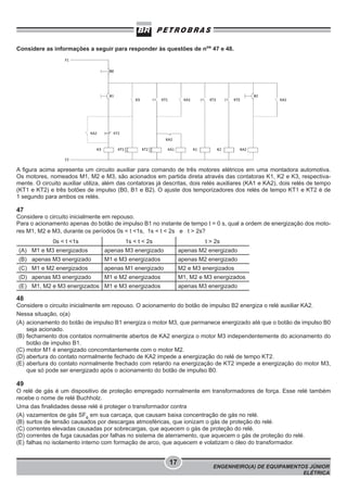 Considere as informações a seguir para responder às questões de nos 47 e 48.

A figura acima apresenta um circuito auxiliar para comando de três motores elétricos em uma montadora automotiva.
Os motores, nomeados M1, M2 e M3, são acionados em partida direta através das contatoras K1, K2 e K3, respectivamente. O circuito auxiliar utiliza, além das contatoras já descritas, dois relés auxiliares (KA1 e KA2), dois relés de tempo
(KT1 e KT2) e três botões de impulso (B0, B1 e B2). O ajuste dos temporizadores dos relés de tempo KT1 e KT2 é de
1 segundo para ambos os relés.

47
Considere o circuito inicialmente em repouso.
Para o acionamento apenas do botão de impulso B1 no instante de tempo t = 0 s, qual a ordem de energização dos motores M1, M2 e M3, durante os períodos 0s < t <1s, 1s < t < 2s e t > 2s?
0s < t <1s

1s < t < 2s

t > 2s

(A) M1 e M3 energizados

apenas M3 energizado

apenas M2 energizado

(B) apenas M3 energizado

M1 e M3 energizados

apenas M2 energizado

(C) M1 e M2 energizados

apenas M1 energizado

M2 e M3 energizados

(D) apenas M3 energizado

M1 e M2 energizados

M1, M2 e M3 energizados

(E) M1, M2 e M3 energizados M1 e M3 energizados

apenas M3 energizado

48
Considere o circuito inicialmente em repouso. O acionamento do botão de impulso B2 energiza o relé auxiliar KA2.
Nessa situação, o(a)
(A) acionamento do botão de impulso B1 energiza o motor M3, que permanece energizado até que o botão de impulso B0
seja acionado.
(B) fechamento dos contatos normalmente abertos de KA2 energiza o motor M3 independentemente do acionamento do
botão de impulso B1.
(C) motor M1 é energizado concomitantemente com o motor M2.
(D) abertura do contato normalmente fechado de KA2 impede a energização do relé de tempo KT2.
(E) abertura do contato normalmente frechado com retardo na energização de KT2 impede a energização do motor M3,
que só pode ser energizado após o acionamento do botão de impulso B0.

49
O relé de gás é um dispositivo de proteção empregado normalmente em transformadores de força. Esse relé também
recebe o nome de relé Buchholz.
Uma das finalidades desse relé é proteger o transformador contra
(A) vazamentos de gás SF6 em sua carcaça, que causam baixa concentração de gás no relé.
(B) surtos de tensão causados por descargas atmosféricas, que ionizam o gás de proteção do relé.
(C) correntes elevadas causadas por sobrecargas, que aquecem o gás de proteção do relé.
(D) correntes de fuga causadas por falhas no sistema de aterramento, que aquecem o gás de proteção do relé.
(E) falhas no isolamento interno com formação de arco, que aquecem e volatizam o óleo do transformador.

17

ENGENHEIRO(A) DE EQUIPAMENTOS JÚNIOR
ELÉTRICA

 