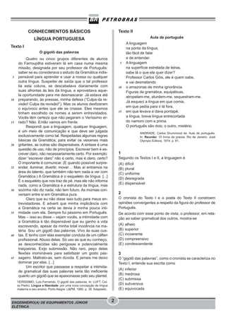 Texto II

CONHECIMENTOS BÁSICOS

Aula de português

LÍNGUA PORTUGUESA
Texto I
O gigolô das palavras

5

10

15

20

25

30

35

40

45

Quatro ou cinco grupos diferentes de alunos
do Farroupilha estiveram lá em casa numa mesma
missão, designada por seu professor de Português:
saber se eu considerava o estudo da Gramática indispensável para aprender e usar a nossa ou qualquer
outra língua. Suspeitei de saída que o tal professor
lia esta coluna, se descabelava diariamente com
suas afrontas às leis da língua, e aproveitava aquela oportunidade para me desmascarar. Já estava até
preparando, às pressas, minha defesa (“Culpa da revisão! Culpa da revisão!”). Mas os alunos desfizeram
o equívoco antes que ele se criasse. Eles mesmos
tinham escolhido os nomes a serem entrevistados.
Vocês têm certeza que não pegaram o Veríssimo errado? Não. Então vamos em frente.
Respondi que a linguagem, qualquer linguagem,
é um meio de comunicação e que deve ser julgada
exclusivamente como tal. Respeitadas algumas regras
básicas da Gramática, para evitar os vexames mais
gritantes, as outras são dispensáveis. A sintaxe é uma
questão de uso, não de princípios. Escrever bem é escrever claro, não necessariamente certo. Por exemplo:
dizer “escrever claro” não é certo, mas é claro, certo?
O importante é comunicar. (E quando possível surpreender, iluminar, divertir, mover… Mas aí entramos na
área do talento, que também não tem nada a ver com
Gramática.) A Gramática é o esqueleto da língua. [...]
É o esqueleto que nos traz de pé, mas ele não informa
nada, como a Gramática é a estrutura da língua, mas
sozinha não diz nada, não tem futuro. As múmias conversam entre si em Gramática pura.
Claro que eu não disse isso tudo para meus entrevistadores. E adverti que minha implicância com
a Gramática na certa se devia à minha pouca intimidade com ela. Sempre fui péssimo em Português.
Mas – isso eu disse – vejam vocês, a intimidade com
a Gramática é tão dispensável que eu ganho a vida
escrevendo, apesar da minha total inocência na matéria. Sou um gigolô das palavras. Vivo às suas custas. E tenho com elas exemplar conduta de um cáften
profissional. Abuso delas. Só uso as que eu conheço,
as desconhecidas são perigosas e potencialmente
traiçoeiras. Exijo submissão. Não raro, peço delas
flexões inomináveis para satisfazer um gosto passageiro. Maltrato-as, sem dúvida. E jamais me deixo
dominar por elas. [...]
Um escritor que passasse a respeitar a intimidade gramatical das suas palavras seria tão ineficiente
quanto um gigolô que se apaixonasse pelo seu plantel.

5

10

15

ANDRADE, Carlos Drummond de. Aula de português.
In: Reunião: 10 livros de poesia. Rio de Janeiro: José
Olympio Editora, 1974. p. 81.

1
Segundo os Textos I e II, a linguagem é
(A)
(B)
(C)
(D)
(E)

difícil
plural
uniforme
desregrada
dispensável

2
O cronista do Texto I e o poeta do Texto II constroem
opiniões convergentes a respeito da figura do professor de
Português.
De acordo com esse ponto de vista, o professor, em relação ao saber gramatical dos outros, mostra-se
(A)
(B)
(C)
(D)
(E)

alheio
superior
incoerente
compreensivo
condescendente

3
O “gigolô das palavras”, como o cronista se caracteriza no
Texto I, entende sua escrita como
(A)
(B)
(C)
(D)
(E)

VERISSIMO, Luis Fernando. O gigolô das palavras. In: LUFT, Celso Pedro. Língua e liberdade: por uma nova concepção de língua
materna e seu ensino. Porto Alegre: L&PM, 1985. p. 36. Adaptado.

ENGENHEIRO(A) DE EQUIPAMENTOS JÚNIOR
ELÉTRICA

A linguagem
na ponta da língua,
tão fácil de falar
e de entender.
A linguagem
na superfície estrelada de letras,
sabe lá o que ela quer dizer?
Professor Carlos Góis, ele é quem sabe,
e vai desmatando
o amazonas de minha ignorância.
Figuras de gramática, equipáticas,
atropelam-me, aturdem-me, sequestram-me.
Já esqueci a língua em que comia,
em que pedia para ir lá fora,
em que levava e dava pontapé,
a língua, breve língua entrecortada
do namoro com a prima.
O português são dois; o outro, mistério.

2

inferior
medrosa
submissa
subversiva
equivocada

 