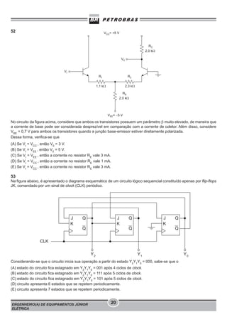 52

No circuito da figura acima, considere que ambos os transistores possuem um parâmetro β muito elevado, de maneira que
a corrente de base pode ser considerada desprezível em comparação com a corrente de coletor. Além disso, considere
VBE = 0,7 V para ambos os transistores quando a junção base-emissor estiver diretamente polarizada.
Dessa forma, verifica-se que
(A) Se VI = VCC , então V0 = 3 V.
(B) Se VI = VEE , então V0 = 5 V.
(C) Se VI = VEE , então a corrente no resistor RE vale 3 mA.
(D) Se VI = VCC , então a corrente no resistor RE vale 1 mA.
(E) Se VI = VCC , então a corrente no resistor RE vale 3 mA.

53
Na figura abaixo, é apresentado o diagrama esquemático de um circuito lógico sequencial constituído apenas por flip-flops
JK, comandado por um sinal de clock (CLK) periódico.

Considerando-se que o circuito inicia sua operação a partir do estado Y2Y1Y0 = 000, sabe-se que o
(A) estado do circuito fica estagnado em Y2Y1Y0 = 001 após 4 ciclos de clock.
(B) estado do circuito fica estagnado em Y2Y1Y0 = 111 após 5 ciclos de clock.
(C) estado do circuito fica estagnado em Y2Y1Y0 = 101 após 5 ciclos de clock.
(D) circuito apresenta 6 estados que se repetem periodicamente.
(E) circuito apresenta 7 estados que se repetem periodicamente.

ENGENHEIRO(A) DE EQUIPAMENTOS JÚNIOR
ELÉTRICA

20

 