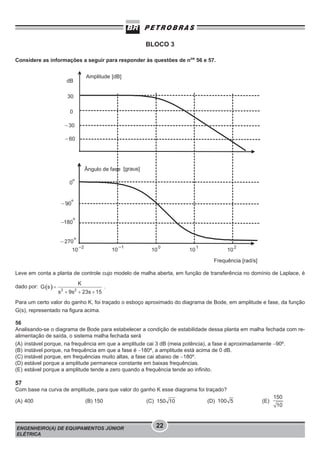 BLOCO 3
Considere as informações a seguir para responder às questões de nos 56 e 57.

Leve em conta a planta de controle cujo modelo de malha aberta, em função de transferência no domínio de Laplace, é
dado por:

.

Para um certo valor do ganho K, foi traçado o esboço aproximado do diagrama de Bode, em amplitude e fase, da função
G(s), representado na figura acima.
56
Analisando-se o diagrama de Bode para estabelecer a condição de estabilidade dessa planta em malha fechada com realimentação de saída, o sistema malha fechada será
(A) instável porque, na frequência em que a amplitude cai 3 dB (meia potência), a fase é aproximadamente −90º.
(B) instável porque, na frequência em que a fase é −180º, a amplitude está acima de 0 dB.
(C) instável porque, em frequências muito altas, a fase cai abaixo de −180º.
(D) estável porque a amplitude permanece constante em baixas frequências.
(E) estável porque a amplitude tende a zero quando a frequência tende ao infinito.

57
Com base na curva de amplitude, para que valor do ganho K esse diagrama foi traçado?
(A) 400

(B) 150

ENGENHEIRO(A) DE EQUIPAMENTOS JÚNIOR
ELÉTRICA

(C)

(D)

22

(E)

 