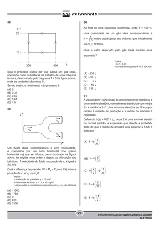 58

60
Ao final de uma expansão isotérmica, onde T = 100 K,

S

uma quantidade de um gás ideal correspondente a
1
n=
moles quadruplica seu volume, que inicialmente
8,3
era Vi = 10 litros.

20

Qual o calor absorvido pelo gás ideal durante essa

10

expansão?

300

450

Dados:
• ln 2 = 0,69
• Constante dos gases R = 8,3 J/(K.mol)

T

Seja o processo cíclico por que passa um gás ideal,
operando como substância de trabalho de uma máquina
térmica, determinado pelo diagrama T × S da figura acima,
onde as unidades são todas SI.
Sendo assim, o rendimento r do processo é
(A) 0
(B) 0,33
(C) 0,50
(D) 0,67
(E) 1,0

(A) −138 J
(B) − 69 J
(C)
0J
(D) 69 J
(E) 138 J

61
A vida útil (em 1.000 horas) de um componente eletrônico é
uma variável aleatória, normalmente distribuída com média
5 h e variância 9 h2. Uma amostra aleatória de 16 componentes é retirada da produção e a média da amostra é
registrada.

59

Definindo Φ(z) = P(Z ≤ z), onde Z é uma variável aleatória normal padrão, a expressão que denota a probabilidade de que a média da amostra seja superior a 5,5 h é
dada por

(A)
Um fluido ideal, incompressível e sem viscosidade,
é conduzido por um tubo horizontal fino (plano
horizontal xy) que se bifurca, como mostrado na figura
acima. As seções retas antes e depois da bifurcação são
idênticas. A velocidade do fluido na posição de v1 é igual a
2,0 m/s.

(B)

Qual a diferença de pressão ΔP = P1 – P2 (em Pa) entre a
posição de v1 e v2 (ou v3)?

(C)

Dados:
• Aceleração da gravidade g = 10 m/s2
• Densidade do fluido ρ = 1,0 × 103 kg/m3
• As pressões e velocidades nas posições de v2 e v3 são idênticas

(A)
(B)
(C)
(D)
(E)

(D)

−1500
−750
0
750
1500

(E)

23

ENGENHEIRO(A) DE EQUIPAMENTOS JÚNIOR
ELÉTRICA

 