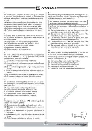 4

9

De acordo com a ortografia da língua portuguesa, sabida
e ensinada pelo professor do Texto II, a seguinte frase
respeita “a linguagem / na superfície estrelada de letras”
( . 5-6):
(A) A última paralização ocorreu há cerca de dois anos.
(B) A última paralizassão ocorreu acerca de dois anos.
(C) A última paralização ocorreu a cerca de dois anos.
(D) A última paralisação ocorreu há cerca de dois anos.
(E) A última paralisação ocorreu a cerca de dois anos.

Um professor de gramática tradicional, ao corrigir uma redação, leu o trecho a seguir e percebeu algumas inadequações gramaticais em sua estrutura.
Os grevistas sabiam o porque da greve, mas não
entendiam porque havia tanta repressão.
O professor corrigirá essas inadequações, produzindo o
seguinte texto:
(A) Os grevistas sabiam o por quê da greve, mas não
entendiam porque havia tanta repressão.
(B) Os grevistas sabiam o porque da greve, mas não
entendiam porquê havia tanta repressão.
(C) Os grevistas sabiam o porquê da greve, mas não
entendiam por que havia tanta repressão.
(D) Os grevistas sabiam o por que da greve, mas não
entendiam porque havia tanta repressão.
(E) Os grevistas sabiam o porquê da greve, mas não
entendiam porquê havia tanta repressão.

5
Segundo diria o Professor Carlos Góis, mencionado no Texto II, a frase cuja regência do verbo respeita a
norma-padrão é:
(A) Esquecemo-nos daquelas regras gramaticais.
(B) Os professores avisaram aos alunos da prova.
(C) Deve-se obedecer o português padrão.
(D) Assistimos uma aula brilhante.
(E) Todos aspiram o término do curso.

10
No poema, o verso “O português são dois” ( . 18) está de
acordo com a norma-padrão da língua portuguesa.
A frase em que também se respeita a norma-padrão, com
relação à concordância, é:
(A) Na reunião, houveram muitos imprevistos.
(B) Estranhou-se as mudanças na empresa.
(C) Devem fazer cinco meses que não o vejo.
(D) Precisam-se de vendedores nesta loja.
(E) Pensou-se muito nas sugestões dos funcionários.

6
No Texto I, a frase “os alunos desfizeram o equívoco antes
que ele se criasse” ( . 11-12) apresenta voz passiva
pronominal no trecho em destaque.
A seguinte frase apresenta idêntico fenômeno:
(A) Necessita-se de muito estudo para a realização das
provas.
(B) É-se bastante exigente com Língua portuguesa nesta
escola.
(C) Vive-se sempre em busca de melhores oportunidades.
(D) Acredita-se na possibilidade de superação do aluno.
(E) Criou-se um método de estudo diferente no curso.

7

S
C

U

N

H

O

De acordo com a norma-padrão, a frase que não precisa ser corrigida pelo Professor Carlos Góis, mencionado
pelo Texto II, é:
(A) Houveram muitos acertos naquela prova.
(B) Existia poucos alunos com dúvidas na sala.
(C) Ocorreram poucas dúvidas sobre a matéria.
(D) Devem haver muitos aprovados este ano.
(E) Vão fazer dois anos que estudei a matéria.

A

8

R

O seguinte verbo em destaque NÃO está conjugado de
acordo com a norma-padrão:
(A) Se essa tarefa não couber a ele, pedimos a outro.
(B) Baniram os exercícios que não ajudavam a escrever
bem.
(C) Assim que dispormos do gabarito, saberemos o
resultado.
(D) Cremos em nossa capacidade para a realização da
prova.
(E) Todos líamos muito durante a época de escola.

3

ENGENHEIRO(A) DE EQUIPAMENTOS JÚNIOR
ELÉTRICA

 