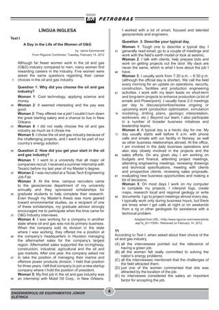 I worked with a lot of smart, focused and talented
geoscientists and engineers.

LÍNGUA INGLESA
Text I
A Day in the Life of the Women of O&G
by Jaime Kammerzell
From Rigzone Contributor. Tuesday, February 14, 2012

5

10

15

20

25

30

35

40

45

50

55

Although far fewer women work in the oil and gas
(O&G) industry compared to men, many women find
rewarding careers in the industry. Five women were
asked the same questions regarding their career
choices in the oil and gas industry.

60

Question 1: Why did you choose the oil and gas
industry?
Woman 1: Cool technology, applying science and
money.
Woman 2: It seemed interesting and the pay was
good.
Woman 3: They offered me a job! I couldn’t turn down
the great starting salary and a chance to live in New
Orleans.
Woman 4: I did not really choose the oil and gas
industry as much as it chose me.
Woman 5: I chose the oil and gas industry because of
the challenging projects, and I want to be part of our
country’s energy solution.

65

70

75

Question 2: How did you get your start in the oil
and gas industry?
Woman 1: I went to a university that all major oil
companies recruit. I received a summer internship with
Texaco before my last year of my Master’s degree.
Woman 2: I was recruited at a Texas Tech Engineering
Job Fair.
Woman 3: At the time, campus recruiters came
to the geosciences department of my university
annually and they sponsored scholarships for
graduate students to help complete their research.
Even though my Master’s thesis was more geared
toward environmental studies, as a recipient of one
of these scholarships, my graduate advisor strongly
encouraged me to participate when the time came for
O&G Industry interviews.
Woman 4: I was working for a company in another
state where oil and gas was not its primary business.
When the company sold its division in the state
where I was working, they offered me a position at
the company’s headquarters in Houston managing
the aftermarket sales for the company’s largest
region. Aftermarket sales supported the on-highway,
construction, industrial, agricultural and the oil and
gas markets. After one year, the company asked me
to take the position of managing their marine and
offshore power products division. I held that position
for three years. I left that company to join a new startup
company where I hold the position of president.
Woman 5: My first job in the oil and gas industry was
an internship with Mobil Oil Corp., in New Orleans.

ENGENHEIRO(A) DE EQUIPAMENTOS JÚNIOR
ELÉTRICA

80

85

90

Question 3: Describe your typical day.
Woman 1: Tough one to describe a typical day. I
generally read email, go to a couple of meetings and
work with the field’s earth model or look at seismic.
Woman 2: I talk with clients, help prepare bids and
work on getting projects out the door. My days are
never the same, which is what I love about the job I
have.
Woman 3: I usually work from 7:30 a.m. – 6:30 p.m.
(although the official day is shorter). We call the field
every morning for an update on operations, security,
construction, facilities and production engineering
activities. I work with my team leads on short-term
and long-term projects to enhance production (a lot of
emails and Powerpoint). I usually have 2-3 meetings
per day to discuss/prioritize/review ongoing or
upcoming work (production optimization, simulation
modeling, drilling plans, geologic interpretation,
workovers, etc.). Beyond our team, I also participate
in a number of broader business initiatives and
leadership teams.
Woman 4: A typical day is a hectic day for me. My
day usually starts well before 8 a.m. with phone
calls and emails with our facility in Norway, as well
as other business relationships abroad. At the office,
I am involved in the daily business operations and
also stay closely involved in the projects and the
sales efforts. On any given day I am working on
budgets and finance, attending project meetings,
attending engineering meetings, reviewing drawings
and technical specifications, meeting with clients
and prospective clients, reviewing sales proposals,
evaluating new business opportunities and making a
lot of decisions.
Woman 5: On most days I work on my computer
to complete my projects. I interpret logs, create
maps, research local and regional geology or write
documents. I go to project meetings almost every day.
I typically work only during business hours, but there
are times when I get calls at night or on weekends
from a rig or other geologists for assistance with a
technical problem.
Adapted from URL: <http://www.rigzone.com/news/article
.asp?a_id=11508>. Retrieved on February 14, 2012.

11

According to Text I, when asked about their choice of the
oil and gas industry,
(A) all the interviewees pointed out the relevance of
having a green job.
(B) all the women felt really committed to solving the
nation’s energy problems.
(C) all the interviewees mentioned that the challenges of
the field attracted them.
(D) just one of the women commented that she was
attracted by the location of the job.
(E) no interviewee considered the salary an important
factor for accepting the job.

4

 