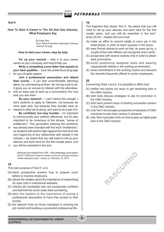 Text II

19

How To Start A Career In The Oil And Gas Industry:
What Employers Say

The fragment that closes Text II, “be aware that you will
need to roll up your sleeves and work hard for the first
couple years, and you will be rewarded in the end.”
(lines 23-25), implies that one must

By Katie Weir
From Talent Acquisition Specialist, Campus
Talisman Energy

(A) make an effort to commit totally to one’s job in the
initial phase, in order to reach success in the future.
(B) wear formal clothes to work so that, as years go by, a
couple of top-rank officers can recognize one’s worth.
(C) accept jobs with severe routines only in order to obtain
early promotions.
(D) avoid postponing assigned tasks and wearing
inappropriate clothes in the working environment.
(E) show commitment to the working routine and demand
the rewards frequently offered to senior employees.

How to start your career, step by step

5

10

15

20

25

Fix up your resumé – take it to your career
centre at your university and they’ll help you.
Write a compelling cover letter that speaks to
your best qualities – save the pretentious language
for your English papers.
Join a professional association and attend
their events – if you feel uncomfortable attending
alone, try volunteering at them. By having a job to do,
it gives you an excuse to interact with the attendees,
and an easy way to start up a conversation the next
time you see them.
Do your research – I can’t stress this enough. I
want students to apply to Talisman, not because we
have open jobs, but because they actually have an
interest in what we’re doing, and want to be a part of it.
Be confident, but stay humble – it’s important
to communicate your abilities effectively, but it’s also
important to be conscious of the phrase: “sense of
entitlement.” This generation entering the workforce
has already been branded with the word “entitlement,”
so students will need to fight against this bias from the
very beginning of any relationship with people in the
industry – be aware that you will need to roll up your
sleeves and work hard for the first couple years, and
you will be rewarded in the end.

20
Concerning Texts I and II, it is possible to affirm that
(A) neither text points out ways to get rewarding jobs in
the O&G industry.
(B) both texts discuss strategies to ask for promotion in
the O&G industry.
(C) both texts present ways of starting successful careers
in the O&G industry.
(D) only Text I encourages prospective employees of O&G
industries to plan their careers in advance.
(E) only Text II provides hints on how to give up highly-paid
jobs in the O&G industry.

U
N

H

O

Retrieved and adapted from URL: <http://talentegg.ca/incubator/
2010/11/29/how-to-start-a-career-in-the-oil-and-gas-industry
-what-employers-say/>. Acess on: February 14, 2012.

18
The main purpose of Text II is to

ENGENHEIRO(A) DE EQUIPAMENTOS JÚNIOR
ELÉTRICA

R

A

S

C

(A) teach prospective workers how to prepare cover
letters to impress employers.
(B) advise the readers about the importance of researching
for open jobs in institutional websites.
(C) criticize job candidates who are excessively confident
and feel that the world owes them something.
(D) alert the readers to the importance of joining a
professional association to have free access to their
events.
(E) list relevant hints for those interested in entering the
job market and building a successful professional life.

6

 