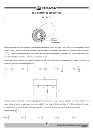 CONHECIMENTOS ESPECÍFICOS
BLOCO 1
21

Duas superfícies cilíndricas, coaxiais, condutoras e infinitamente longas têm raios a [m] e b [m], conforme mostra a figura
acima. A região entre os cilindros é preenchida por um dielétrico homogêneo, sem perda, com permissividade constante
, e as superfícies condutoras dos cilindros têm espessuras desprezíveis. Considere que a superfície interna está
no potencial elétrico de +50 V e a externa no potencial de 0 V.
Com base nos dados fornecidos, qual a expressão do raio r de uma superfície equipotencial, cilíndrica, no interior do
dielétrico, que está com potencial de +10 V?
(B)

(A)

(C)

(D)

(E)

22

Considere que um capacitor se descarrega após cinco constantes de tempo e que o capacitor do circuito, mostrado na
figura acima, encontra-se carregado com uma tensão V0 , no instante de tempo inicial (t=0). Com a chave ch aberta,
o capacitor leva um tempo T1 para se descarregar. Com a chave ch fechada, ele leva T2 para se descarregar.
Qual a relação

(A)

?

(B)

(C)

(D)

7

(E)

ENGENHEIRO(A) DE EQUIPAMENTOS JÚNIOR
ELÉTRICA

 