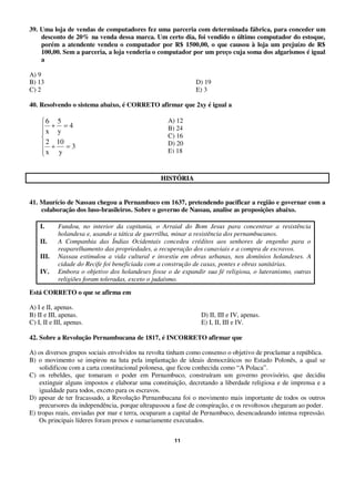 11
39. Uma loja de vendas de computadores fez uma parceria com determinada fábrica, para conceder um
desconto de 20% na venda dessa marca. Um certo dia, foi vendido o último computador do estoque,
porém a atendente vendeu o computador por R$ 1500,00, o que causou à loja um prejuízo de R$
100,00. Sem a parceria, a loja venderia o computador por um preço cuja soma dos algarismos é igual
a
A) 9
B) 13 D) 19
C) 2 E) 3
40. Resolvendo o sistema abaixo, é CORRETO afirmar que 2xy é igual a
3
y
10
x
2
4
y
5
x
6
HHIISSTTÓÓRRIIAA
41. Maurício de Nassau chegou a Pernambuco em 1637, pretendendo pacificar a região e governar com a
colaboração dos luso-brasileiros. Sobre o governo de Nassau, analise as proposições abaixo.
I. Fundou, no interior da capitania, o Arraial do Bom Jesus para concentrar a resistência
holandesa e, usando a tática de guerrilha, minar a resistência dos pernambucanos.
II. A Companhia das Índias Ocidentais concedeu créditos aos senhores de engenho para o
reaparelhamento das propriedades, a recuperação dos canaviais e a compra de escravos.
III. Nassau estimulou a vida cultural e investiu em obras urbanas, nos domínios holandeses. A
cidade do Recife foi beneficiada com a construção de casas, pontes e obras sanitárias.
IV. Embora o objetivo dos holandeses fosse o de expandir sua fé religiosa, o luteranismo, outras
religiões foram toleradas, exceto o judaísmo.
Está CORRETO o que se afirma em
A) I e II, apenas.
B) II e III, apenas. D) II, III e IV, apenas.
C) I, II e III, apenas. E) I, II, III e IV.
42. Sobre a Revolução Pernambucana de 1817, é INCORRETO afirmar que
A) os diversos grupos sociais envolvidos na revolta tinham como consenso o objetivo de proclamar a república.
B) o movimento se inspirou na luta pela implantação de ideais democráticos no Estado Polonês, a qual se
solidificou com a carta constitucional polonesa, que ficou conhecida como “A Polaca”.
C) os rebeldes, que tomaram o poder em Pernambuco, construíram um governo provisório, que decidiu
extinguir alguns impostos e elaborar uma constituição, decretando a liberdade religiosa e de imprensa e a
igualdade para todos, exceto para os escravos.
D) apesar de ter fracassado, a Revolução Pernambucana foi o movimento mais importante de todos os outros
precursores da independência, porque ultrapassou a fase de conspiração, e os revoltosos chegaram ao poder.
E) tropas reais, enviadas por mar e terra, ocuparam a capital de Pernambuco, desencadeando intensa repressão.
Os principais líderes foram presos e sumariamente executados.
A) 12
B) 24
C) 16
D) 20
E) 18
 