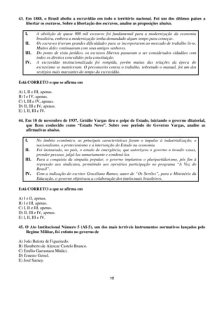 12
43. Em 1888, o Brasil aboliu a escravidão em todo o território nacional. Foi um dos últimos países a
libertar os escravos. Sobre a libertação dos escravos, analise as proposições abaixo.
I. A abolição de quase 800 mil escravos foi fundamental para a modernização da economia
brasileira, embora a modernização tenha demandado algum tempo para começar.
II. Os escravos tiveram grandes dificuldades para se incorporarem ao mercado de trabalho livre.
Muitos deles continuaram com seus antigos senhores.
III. Do ponto de vista jurídico, os escravos libertos passaram a ser considerados cidadãos com
todos os direitos concedidos pela constituição.
IV. A escravidão institucionalizada foi rompida, porém muitas das relações da época do
escravismo se mantiveram. O preconceito contra o trabalho, sobretudo o manual, foi um dos
vestígios mais marcantes do tempo da escravidão.
Está CORRETO o que se afirma em
A) I, II e III, apenas.
B) I e IV, apenas.
C) I, III e IV, apenas.
D) II, III e IV, apenas.
E) I, II, III e IV.
44. Em 10 de novembro de 1937, Getúlio Vargas deu o golpe de Estado, iniciando o governo ditatorial,
que ficou conhecido como “Estado Novo”. Sobre esse período do Governo Vargas, analise as
afirmativas abaixo.
I. No âmbito econômico, as principais características foram o impulso à industrialização, o
nacionalismo, o protecionismo e a intervenção do Estado na economia.
II. Foi instaurado, no país, o estado de emergência, que autorizava o governo a invadir casas,
prender pessoas, julgá-las sumariamente e condená-las.
III. Para a conquista da simpatia popular, o governo implantou o pluripartidarismo, pôs fim à
repressão aos sindicatos, permitindo aos operários participação no programa “A Voz do
Brasil”.
IV. Com a indicação do escritor Graciliano Ramos, autor de “Os Sertões”, para o Ministério da
Educação, o governo objetivava a colaboração dos intelectuais brasileiros.
Está CORRETO o que se afirma em
A) I e II, apenas.
B) I e III, apenas.
C) I, II e III, apenas.
D) II, III e IV, apenas.
E) I, II, III e IV.
45. O Ato Institucional Número 5 (AI-5), um dos mais terríveis instrumentos normativos lançados pelo
Regime Militar, foi extinto no governo de
A) João Batista de Figueiredo.
B) Humberto de Alencar Castelo Branco.
C) Emílio Garrastazu Médici.
D) Ernesto Geisel.
E) José Sarney.
 
