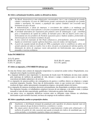 13
GGEEOOGGRRAAFFIIAA
46. Sobre a urbanização brasileira, analise as afirmativas abaixo.
I. No Brasil, desenvolveu-se uma urbanização concentradora, isto é, com a formação de grandes
cidades e metrópoles. O censo de 2000 mostra grande concentração da população nas grandes
cidades e metrópoles. No entanto, a população das capitais estaduais vem crescendo mais
lentamente do que a do país.
II. A industrialização, a oferta de empregos, o crescimento das cidades e as mudanças que
repercutiram no meio rural explicam o crescente esvaziamento populacional do campo no Brasil.
III. A atividade mineradora foi responsável pelo primeiro surto de urbanização, o que contribuiu
para a transferência da capital da colônia, de Salvador para o Rio de Janeiro assim como o
deslocamento do eixo produtivo do Nordeste açucareiro para o Sudeste aurífero, promovendo a
interiorização do crescimento econômico do país.
IV. A área central do município de São Paulo urbanizou-se, principalmente, graças às atividades
ligadas ao extrativismo vegetal: agências bancárias, casas de vendas e de importação.
V. A partir da segunda metade da década de 1990, a população rural se estabilizou ou sofreu um
grande aumento em todas as regiões. Isso se deve, em parte, ao programa de reforma agrária, à
diminuição da oferta de empregos rurais não-agrícola em hotéis-fazenda, spas, pesqueiros,
pousadas e reservas ecológicas.
Estão INCORRETAS
A) I e II, apenas.
B) III e IV, apenas. D) II, III e IV, apenas.
C) IV e V, apenas. E) I e IV, apenas.
47. Sobre as migrações, é INCORRETO afirmar que
A) uma das formas mais comuns de migrações temporárias é a sazonal de caráter cíclico. Originalmente, essa
migração estava ligada à economia agrícola.
B) a migração definitiva mais importante é a decorrente do êxodo rural. Os habitantes de área rural, atraídos
pela esperança de melhoria da qualidade de vida, deixam o campo e mudam-se para as áreas onde se
concentram atividades industriais e de serviços.
C) as migrações de natureza política são consequências de guerras e conflitos étnicos ou religiosos e sempre
acarretam migrações forçadas. Nesse tipo de deslocamento, temos os que ocorrem por coerção e os que
resultam de fugas, ambos apresentando consequências trágicas, com grande número de mortos.
D) as migrações de natureza econômica decorrem, principalmente, das disparidades econômicas entre os países.
Nas migrações forçadas, os trabalhadores emigram à procura de um emprego, o de melhor renda, e acabam
tornando-se mão-de-obra especializada, qualificada e valorizada nos países onde chegam.
E) nos países ricos, as migrações definitivas ocorrem entre as diferentes zonas urbanas ou suburbanas,
deslocando-se pelo território nacional, em busca de emprego ou de melhores salários.
48. Sobre a população, analise as proposições abaixo.
I. Atualmente, a distribuição desigual da população pela superfície do planeta depende mais de
fatores naturais do que de fatores históricos, econômicos e sociais.
II. Em alguns países desenvolvidos, as alterações comportamentais criadas pela urbanização e a
melhoria do padrão de vida causaram uma queda acentuada dos índices de natalidade que, em
certos períodos, o crescimento vegetativo chega a ser negativo.
 