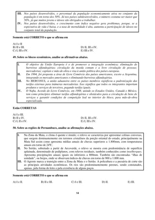 14
III. Nos países desenvolvidos, o percentual da população economicamente ativa no conjunto da
população é em torno dos 50%. Já nos países subdesenvolvidos, o número costuma ser maior que
50%, já que muitos jovens e idosos são obrigados a trabalhar.
IV. Nos países desenvolvidos, o crescimento com índice negativo gera problemas, porque, se a
expectativa de vida é baixa, e a taxa de mortalidade é alta, aumenta a participação de idosos no
conjunto total da população.
Somente está CORRETO o que se afirma em
A) I e II
B) II e III. D) II, III e IV.
C) I, III e IV. E) III e IV.
49. Sobre os blocos econômicos, analise as afirmativas abaixo.
I. O objetivo da União Europeia é o de promover a integração econômica; eliminação de
barreiras alfandegárias; circulação da moeda comum e a livre circulação de pessoas;
mercadorias; capitais e mão-de-obra e visa à união política dos países europeus.
II. Em 1994, foi proposta a área de Livre Comércio dos países americanos, exceto a Argentina,
integrando os mercados americanos e eliminando barreiras alfandegárias.
III. No MERCOSUL, a união aduaneira entre os países membros significou a padronização das
tarifas externas para inúmeras mercadorias. Isso significa que todos os integrantes importam
produtos e serviços de terceiros, pagando tarifas iguais.
IV. O Nafta, Acordo do Livro Comércio, em 1988, unindo os Estados Unidos, Canadá e México,
tem como princípios eliminar tarifas alfandegárias e obstáculos para a circulação de bens de
serviços e garantir condições de competição leal no interior do bloco, para mão-de-obra
especializada.
Estão CORRETAS
A) I e III.
B) II e IV. D) II, III e IV.
C) I, II e IV. E) I, III e IV.
50. Sobre as regiões de Pernambuco, analise as afirmações abaixo.
I. Na Zona da Mata, o clima é quente e úmido; o relevo se caracteriza por apresentar colinas convexas,
que surgem dominantemente em terrenos cristalinos da porção oriental do estado, principalmente na
Mata Sul assim como apresenta médias anuais de chuvas superiores a 1.800mm, com temperaturas
anuais em torno de 24ºC.
II. No Sertão, sobretudo a partir de Arcoverde, o relevo se mostra com predominância de superfície
aplainada, denominado de pediplanos, com relevos residuais, também conhecidos como inselbergues.
Apresenta precipitações anuais iguais ou inferiores a 800mm. Também são encontradas “ilhas de
umidade”, ou brejos, onde se observam índices de chuvas em torno de 900 a 1.000 mm.
III. O Agreste marca a transição entre a Zona da Mata e o Sertão. A policultura e a pecuária de corte são
as principais atividades econômicas. Os rios são predominantemente perenes, sendo constatados,
apenas, pela forma do leito e pela existência de alguns poços.
Somente está CORRETO o que se afirma em
A) I e II. B) II e III. C) I e III. D) II. E) III.
 