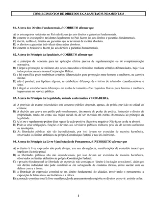 2
CCOONNHHEECCIIMMEENNTTOOSS DDEE DDIIRREEIITTOOSS EE GGAARRAANNTTIIAASS FFUUNNDDAAMMEENNTTAAIISS
01. Acerca dos Direitos Fundamentais, é CORRETO afirmar que
A) os estrangeiros residentes no País não fazem jus aos direitos e garantias fundamentais.
B) somente os estrangeiros residentes legalmente no País fazem jus aos direitos e garantias fundamentais.
C) não há, no Brasil, direitos ou garantias que se revistam de caráter absoluto.
D) os direitos e garantias individuais têm caráter absoluto.
E) somente os brasileiros fazem jus aos direitos e garantias fundamentais.
02. Acerca do Princípio da Igualdade, é CORRETO afirmar que
A) o princípio da isonomia para ter aplicação efetiva precisa de regulamentação ou de complementação
normativa.
B) é ilegal a promoção de militares dos sexos masculino e feminino mediante critérios diferenciados, haja vista
todos pertencerem à mesma Corporação Militar.
C) a lei específica pode estabelecer critérios diferenciados para promoção entre homens e mulheres, na carreira
militar.
D) não é possível, em hipótese alguma, se estabelecer diferença de critérios de admissão, considerando-se o
sexo.
E) é ilegal se estabelecerem diferenças em razão de tamanho e/ou requisitos físicos para homens e mulheres
ingressarem no serviço público.
03. Acerca do Princípio da Legalidade, assinale a alternativa VERDADEIRA.
A) A previsão de exame psicotécnico em concurso público depende, apenas, de prévia previsão no edital do
certame.
B) A decisão que grava um prédio pelo tombamento, decorrente do poder de polícia, limitando o direito de
propriedade, tendo em conta sua feição social, há de ser exercida em estrita observância ao princípio da
legalidade.
C) A lei ou o regulamento podem ditar regras de ação positiva (fazer) ou negativa (Não fazer ou de se abster).
D) Pode-se criar obrigações, funções e deveres aos servidores públicos militares pela via de decreto autônomo
ou resoluções.
E) As liberdades públicas não são incondicionais, por isso devem ser exercidas de maneira harmônica,
observados os limites definidos na própria Constituição Federal e nas leis inferiores.
04. Acerca do Princípio da Livre Manifestação de Pensamento, é INCORRETO afirmar que
A) o direito à livre expressão não pode abrigar, em sua abrangência, manifestações de conteúdo imoral que
implicam ilicitude penal.
B) as liberdades públicas não são incondicionais, por isso devem ser exercidas de maneira harmônica,
observados os limites definidos na própria Constituição Federal.
C) o preceito fundamental de liberdade de expressão não consagra o ‘direito à incitação ao racismo’, dado que
um direito individual não pode constituir-se em salvaguarda de condutas ilícitas, como sucede com os
delitos contra a honra.
D) a liberdade de expressão constitui-se em direito fundamental do cidadão, envolvendo o pensamento, a
exposição de fatos atuais ou históricos e a crítica.
E) a proteção constitucional à livre manifestação de pensamento não engloba os direitos de ouvir, assistir ou ler.
 