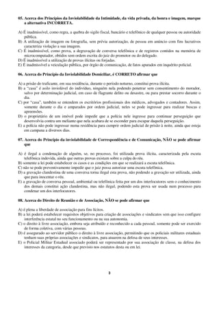 3
05. Acerca dos Princípios da Inviolabilidade da Intimidade, da vida privada, da honra e imagem, marque
a alternativa INCORRETA.
A) É inadmissível, como regra, a quebra do sigilo fiscal, bancário e telefônico de qualquer pessoa ou autoridade
pública.
B) A utilização de imagem ou fotografia, sem prévia autorização, de pessoa em anúncio com fins lucrativos
caracteriza violação a sua imagem.
C) É inadmissível, como prova, a degravação de conversa telefônica e de registros contidos na memória de
microcomputador, obtidos sem ordem escrita do juiz do promotor ou do delegado.
D) É inadmissível a utilização de provas ilícitas ou forjadas.
E) É inadmissível a veiculação pública, por órgão de comunicação, de fatos apurados em inquérito policial.
06. Acerca do Princípio da Inviolabilidade Domiciliar, é CORRETO afirmar que
A) a prisão do traficante, em sua residência, durante o período noturno, constitui prova ilícita.
B) a “casa” é asilo inviolável do indivíduo, ninguém nela podendo penetrar sem consentimento do morador,
salvo por determinação judicial, em caso de flagrante delito ou desastre, ou para prestar socorro durante o
dia.
C) por “casa”, também se entendem os escritórios profissionais dos médicos, advogados e contadores. Assim,
somente durante o dia e amparados por ordem judicial, neles se pode ingressar para realizar buscas e
apreensões.
D) o proprietário de um imóvel pode impedir que a polícia nele ingresse para continuar perseguição que
desenvolvia contra um meliante que nela acabara de se esconder para escapar daquela perseguição.
E) a polícia não pode ingressar numa residência para cumprir ordem judicial de prisão à noite, ainda que esteja
em campana a diversos dias.
07. Acerca do Princípio da inviolabilidade de Correspondência e de Comunicação, NÃO se pode afirmar
que
A) é ilegal a condenação de alguém, se, no processo, foi utilizada prova ilícita, caracterizada pela escuta
telefônica indevida, ainda que outras provas existam sobre a culpa do réu.
B) somente a lei pode estabelecer os casos e as condições em que se realizará a escuta telefônica.
C) não se pode preventivamente impedir que o juiz possa autorizar uma escuta telefônica.
D) a gravação clandestina de uma conversa torna ilegal esta prova, não podendo a gravação ser utilizada, ainda
que para inocentar o réu.
E) a gravação de conversa pessoal, ambiental ou telefônica feita por um dos interlocutores sem o conhecimento
dos demais constitui ação clandestina, mas não ilegal, podendo esta prova ser usada num processo para
condenar um dos interlocutores.
08. Acerca do Direito de Reunião e de Associação, NÃO se pode afirmar que
A) é plena a liberdade de associação para fins lícitos.
B) a lei poderá estabelecer requisitos objetivos para criação de associações e sindicatos sem que isso configure
interferência estatal no seu funcionamento ou na sua autonomia.
C) o direito à livre associação, embora seja atribuído e reconhecido a cada pessoal, somente pode ser exercido
de forma coletiva, com várias pessoas.
D) é assegurado ao servidor público o direito à livre associação, permitindo que os policiais militares estaduais
tenham suas próprias associações e sindicatos, para atuarem na defesa de seus interesses.
E) o Policial Militar Estadual associado poderá ser representado por sua associação de classe, na defesa dos
interesses da categoria, desde que previsto nos estatutos desta ou em lei.
 