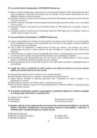 4
09. Acerca dos Direitos Fundamentais, é INCORRETO afirmar que
A) embora os direitos fundamentais estejam previstos na Constituição Federal de 1988, nada impede que outros
sejam reconhecidos, decorrentes dos princípios por ela adotados ou dos tratados internacionais em que a
República Federativa do Brasil seja parte.
B) a proteção ao direito à vida prevista na Constituição Federal de 1988 impede a realização de abortos fora dos
casos previstos em lei.
C) o Brasil se submete à jurisdição de tribunal penal internacional desde que tenha aderido a este e concordado
com sua criação.
D) a proteção ao direito à vida prevista na Constituição Federal de 1988 impede que se reconheça o direito à
eutanásia.
E) a proteção ao direito à vida prevista na Constituição Federal de 1988 impede que se reconheça o direito ao
suicídio, sendo sua prática um crime.
10. Acerca do Direito de Propriedade, é CORRETO afirmar que
A) o direito à propriedade não é absoluto, devendo atender a sua função social. Considera-se ato caracterizador
do não atendimento da função social da propriedade rural o fato de essa não cumprir os direitos trabalhistas
dos empregados que nela trabalham.
B) viola o direito de propriedade o estabelecimento de regras que limitem o seu exercício, tais como o
estabelecimento de recuos e limites máximos de área construída ou a fixação de altura máxima para
edificação.
C) o descumprimento da função social da propriedade pode autorizar a desapropriação de um imóvel urbano
para fins de reforma agrária, desde que precedido de prévia e justa indenização em dinheiro.
D) os procedimentos para desapropriação para fins de interesse social, utilidade pública e reforma agrária
podem ser estabelecidos por decreto do poder executivo estadual.
E) toda desapropriação deverá ser precedida de prévia e justa indenização em dinheiro, independentemente de
sua finalidade.
11. Aquele que estiver na iminência de sofrer coação ao seu direito de inscrever-se em um concurso
público, por questões alusivas à cor da sua pele
A) não poderá participar do concurso, tendo em vista a restrição do edital.
B) poderá impetrar “habeas data” e assegurar o seu direito de participar do concurso.
C) poderá impetrar mandado de segurança, pleiteando sanar a ilegalidade do edital e assegurar a sua
participação no concurso.
D) poderá ingressar em juízo com “habeas corpus” e participar do concurso.
E) terá como única alternativa ingressar com representação perante o Ministério Público, o qual proporá ação
popular atinente à matéria.
12. O princípio constitucional, segundo o qual ninguém é considerado culpado até o trânsito em julgado
de sentença penal condenatório, é o princípio da(o)
A) vedação às provas ilícitas.
B) ampla defesa. D) presunção de inocência.
C) contraditório. E) devido processo legal.
13. Quando a falta de norma regulamentadora de uma previsão constitucional inviabilizar o exercício dos
direitos e liberdades constitucionais e das prerrogativas inerentes à nacionalidade, à soberania e à
cidadania, pode o prejudicado ingressar em juízo com um
A) Mandado de Segurança.
B) Mandado de Segurança Coletivo. D) “Habeas Data”.
C) Mandado de Injunção E) “Habeas Corpus”.
 