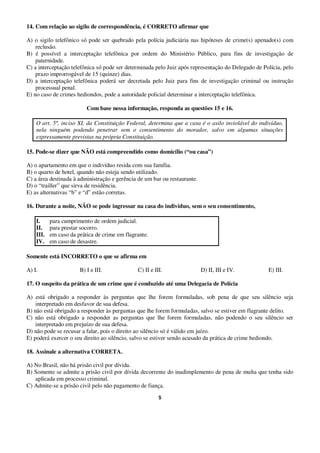 5
14. Com relação ao sigilo de correspondência, é CORRETO afirmar que
A) o sigilo telefônico só pode ser quebrado pela polícia judiciária nas hipóteses de crime(s) apenado(s) com
reclusão.
B) é possível a interceptação telefônica por ordem do Ministério Público, para fins de investigação de
paternidade.
C) a interceptação telefônica só pode ser determinada pelo Juiz após representação do Delegado de Polícia, pelo
prazo improrrogável de 15 (quinze) dias.
D) a interceptação telefônica poderá ser decretada pelo Juiz para fins de investigação criminal ou instrução
processual penal.
E) no caso de crimes hediondos, pode a autoridade policial determinar a interceptação telefônica.
Com base nessa informação, responda as questões 15 e 16.
O art. 5º, inciso XI, da Constituição Federal, determina que a casa é o asilo inviolável do indivíduo,
nela ninguém podendo penetrar sem o consentimento do morador, salvo em algumas situações
expressamente previstas na própria Constituição.
15. Pode-se dizer que NÃO está compreendido como domicílio (“ou casa”)
A) o apartamento em que o indivíduo resida com sua família.
B) o quarto de hotel, quando não esteja sendo utilizado.
C) a área destinada à administração e gerência de um bar ou restaurante.
D) o “trailler” que sirva de residência.
E) as alternativas “b” e “d” estão corretas.
16. Durante a noite, NÃO se pode ingressar na casa do indivíduo, sem o seu consentimento,
I. para cumprimento de ordem judicial.
II. para prestar socorro.
III. em caso da prática de crime em flagrante.
IV. em caso de desastre.
Somente está INCORRETO o que se afirma em
A) I. B) I e III. C) II e III. D) II, III e IV. E) III.
17. O suspeito da prática de um crime que é conduzido até uma Delegacia de Polícia
A) está obrigado a responder às perguntas que lhe forem formuladas, sob pena de que seu silêncio seja
interpretado em desfavor de sua defesa.
B) não está obrigado a responder às perguntas que lhe forem formuladas, salvo se estiver em flagrante delito.
C) não está obrigado a responder as perguntas que lhe forem formuladas, não podendo o seu silêncio ser
interpretado em prejuízo de sua defesa.
D) não pode se recusar a falar, pois o direito ao silêncio só é válido em juízo.
E) poderá exercer o seu direito ao silêncio, salvo se estiver sendo acusado da prática de crime hediondo.
18. Assinale a alternativa CORRETA.
A) No Brasil, não há prisão civil por dívida.
B) Somente se admite a prisão civil por dívida decorrente do inadimplemento de pena de multa que tenha sido
aplicada em processo criminal.
C) Admite-se a prisão civil pelo não pagamento de fiança.
 