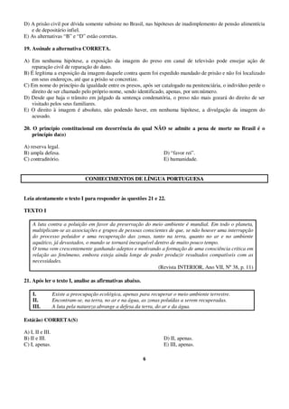 6
D) A prisão civil por dívida somente subsiste no Brasil, nas hipóteses de inadimplemento de pensão alimentícia
e de depositário infiel.
E) As alternativas “B” e “D” estão corretas.
19. Assinale a alternativa CORRETA.
A) Em nenhuma hipótese, a exposição da imagem do preso em canal de televisão pode ensejar ação de
reparação civil de reparação do dano.
B) É legítima a exposição da imagem daquele contra quem foi expedido mandado de prisão e não foi localizado
em seus endereços, até que a prisão se concretize.
C) Em nome do princípio da igualdade entre os presos, após ser catalogado na penitenciária, o indivíduo perde o
direito de ser chamado pelo próprio nome, sendo identificado, apenas, por um número.
D) Desde que haja o trânsito em julgado da sentença condenatória, o preso não mais gozará do direito de ser
visitado pelos seus familiares.
E) O direito à imagem é absoluto, não podendo haver, em nenhuma hipótese, a divulgação da imagem do
acusado.
20. O princípio constitucional em decorrência do qual NÃO se admite a pena de morte no Brasil é o
princípio da(o)
A) reserva legal.
B) ampla defesa. D) “favor rei”.
C) contraditório. E) humanidade.
CCOONNHHEECCIIMMEENNTTOOSS DDEE LLÍÍNNGGUUAA PPOORRTTUUGGUUEESSAA
Leia atentamente o texto I para responder às questões 21 e 22.
TEXTO I
A luta contra a poluição em favor da preservação do meio ambiente é mundial. Em todo o planeta,
multiplicam-se as associações e grupos de pessoas conscientes de que, se não houver uma interrupção
do processo poluidor e uma recuperação das zonas, tanto na terra, quanto no ar e no ambiente
aquático, já devastados, o mundo se tornará inexequível dentro de muito pouco tempo.
O tema vem crescentemente ganhando adeptos e motivando a formação de uma consciência crítica em
relação ao fenômeno, embora esteja ainda longe de poder produzir resultados compatíveis com as
necessidades.
(Revista INTERIOR, Ano VII, Nº38, p. 11)
21. Após ler o texto I, analise as afirmativas abaixo.
I. Existe a preocupação ecológica, apenas para recuperar o meio ambiente terrestre.
II. Encontram-se, na terra, no ar e na água, as zonas poluídas a serem recuperadas.
III. A luta pela natureza abrange a defesa da terra, do ar e da água.
Está(ão) CORRETA(S)
A) I, II e III.
B) II e III. D) II, apenas.
C) I, apenas. E) III, apenas.
 