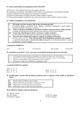 7
22. Todas as alternativas correspondem ao texto, EXCETO:
A) Preservar o meio ambiente não é uma preocupação mundial.
B) A poluição é, sem dúvida, um fenômeno contra o qual se vem motivando a conscientização mundial.
C) O meio ambiente tem sido ameaçado por um processo poluidor.
D) Existe uma preocupação ecológica para que o mundo continue exequível.
E) Existe uma preocupação mundial para que sejam preservados os meios aquático, terrestre e aéreo.
23. Analise as proposições e seus argumentos.
I. “Há menas coisa para comprar hoje do que na semana passada”.
O vocábulo menos é invariável, sendo, portanto, considerada inadequada à norma padrão a
seguinte construção: “Há menas coisa para ...”.
II. “Achava os homens declamadores, grosseiros, cansativos, pesados, frívolos, chulos, triviais”.
A vírgula foi utilizada para separar elementos que exercem a mesma função sintática.
III. “À sua volta, tudo lhe parece chorar: as árvores, o capim, os insetos”.
Os dois-pontos foram empregados para anunciar uma enumeração explicativa.
IV. “Só um ou outro menino usava sapatos; a maioria, de tamanco ou descalça”.
Na frase acima e na frase “Nem um nem outro havia idealizado previamente este encontro”,
as expressões um ou outro e nem um nem outro, empregadas como pronomes adjetivos, exigem
normalmente o verbo no singular.
A alternativa CORRETA é
A) I. B) I e II. C) II, III e IV. D) I, II e III. E) I, II e IV.
24. Anteponha aos períodos C ou E, consoante a concordância nominal esteja Certa ou Errada.
( ) Os documentos anexo devem ser guardados no armário à direita, pois são sigilosos.
( ) Apresento a você meu certificado de reservista, pois estou quites com o serviço militar.
( ) Exceto os dois policiais, todos foram presos como suspeitos.
( ) Encontrou, no lago, meio submersa a sapatilha de couro.
A sequência obtida foi a seguinte:
A) C – C – C – C.
B) C – E – E – C. D) E – E – C – C.
C) E – C – C – E. E) C – C – E – C.
25. Considerando a norma culta da língua portuguesa sobre a regência verbal, analise as afirmativas
abaixo.
I. Haviam muitos problemas para resolver.
II. Hão de existir leis que protejam os mais fracos de fé.
III. Hão de haver leis que protejam os mais fracos.
IV. Podem haver seres viventes em outros planetas.
Houve falhas de regência verbal nas afirmativas
A) I, III e IV, apenas.
B) I e IV, apenas. D) III e IV, apenas.
C) II, III e IV, apenas. E) II e IV, apenas.
 