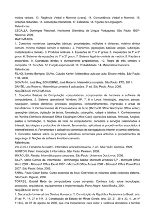 modos verbais. 13. Regência Verbal e Nominal (crase). 14. Concordância Verbal e Nominal. 15.
Orações reduzidas. 16. Colocação pronominal. 17. Estilística. 18. Figuras de Linguagem.
Referências:
CEGALLA, Domingos Paschoal. Novíssima Gramática da Língua Portuguesa. São Paulo: IBEP-
Nacional, 2009.
MATEMÁTICA
1. Conjuntos numéricos (operações básicas, propriedades, múltiplos e divisores, máximo divisor
comum, mínimo múltiplo comum e radicais). 2. Polinômios (operações básicas: adição, subtração,
multiplicação e divisão). 3. Produtos notáveis. 4. Equações do 1º e 2º graus. 5. Inequações do 1º e 2º
graus. 6. Sistemas de equações do 1º e 2º graus. 7. Sistema legal de unidade de medida. 8. Razões e
proporções. 9. Grandezas diretas e inversamente proporcionais. 10. Regra de três simples e
composta. 11. Funções. 12. Função exponencial. 13. Probabilidade. 14. Matemática financeira.
Referências:
FILHO, Barreto Benigno; SILVA, Cláudio Xavier. Matemática aula por aula. Ensino médio. São Paulo:
FTD, 2008.
GIOVANNI, José Ruy; BONJORNO, José Roberto. Matemática completa. São Paulo: FTD, 2011.
DANTE, Luiz Roberto. Matemática contexto & aplicações. 3ª ed. São Paulo: Ática, 2008.
NOÇÕES DE INFORMÁTICA
1. Conceitos Básicos de Computação: computadores, componentes de hardware e software de
computadores. 2. Sistema operacional Windows XP, 7, 8 e Linux: Introdução, arquivos, pastas,
navegador, correio eletrônico, principais programas, compartilhamentos, impressão e áreas de
transferência. 3. Conhecimentos de Processadores de texto (Microsoft Office Word/open Office writer):
operações básicas, digitação de textos, formatação, cabeçalho, rodapé e tabelas. 4. Conhecimentos
de Planilha Eletrônica (Microsoft Office Excel/open Office Calc): operações básicas, fórmulas, funções,
pastas e formatação. 5. Noções de rede de computadores: conceitos e serviços relacionados à
Internet, tecnologias e protocolos da internet, ferramentas, aplicativos e procedimentos associados à
internet/intranet. 6. Ferramentas e aplicativos comerciais de navegação na internet e correio eletrônico.
7. Conceitos básicos sobre os principais aplicativos comerciais para antivírus e procedimentos de
segurança. 8. Noções de software livre/licenciamento.
Referências:
VELLOSO, Fernando de Castro. Informática conceitos básicos. 7. ed. São Paulo: Campus, 1999.
NORTON, Peter. Introdução à informática. São Paulo: Pearson, 2008.
MIYAGUSK, Renata. Informática para concursos. São Paulo: Universos Dos Livros, 2006.
SILVA, Mario Gomes da. Informática - terminologia básica: Microsoft Windows XP - Microsoft Office
Word 2007 - Microsoft Office Excel 2007 - Microsoft Office Access 2007 - Microsoft Office PowerPoint
2007. São Paulo: Erica, 2008.
FARIA, Paulo César Bento. Curso essencial de linux: Desvende os recursos deste poderoso sistema.
São Paulo: Digerati, 2006.
TORRES, Gabriel Rede de computadores curso completo: Conheça tudo sobre tecnologias,
protocolos, arquiteturas, equipamentos e implementação. Porto Alegre: Axcel Books, 2001.
NOÇÕES DE DIREITO
1. Declaração Universal dos Direitos Humanos. 2. Constituição da República Federativa do Brasil: arts.
5º ao 7º, 14, 37 e 144. 3. Constituição do Estado de Minas Gerais: arts. 20, 21, 25 e 30. 4. Lei nº
11.340, de 07 de agosto de 2006, que cria mecanismos para coibir a violência doméstica e familiar
 