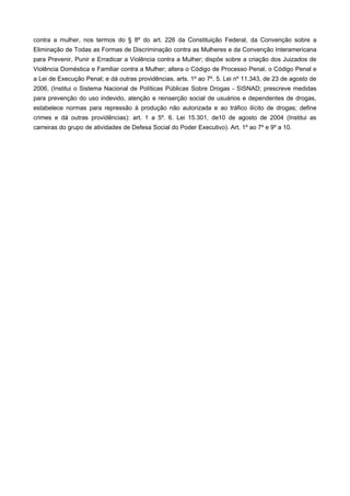 contra a mulher, nos termos do § 8º do art. 226 da Constituição Federal, da Convenção sobre a
Eliminação de Todas as Formas de Discriminação contra as Mulheres e da Convenção Interamericana
para Prevenir, Punir e Erradicar a Violência contra a Mulher; dispõe sobre a criação dos Juizados de
Violência Doméstica e Familiar contra a Mulher; altera o Código de Processo Penal, o Código Penal e
a Lei de Execução Penal; e dá outras providências. arts. 1º ao 7º. 5. Lei nº 11.343, de 23 de agosto de
2006, (Institui o Sistema Nacional de Políticas Públicas Sobre Drogas - SISNAD; prescreve medidas
para prevenção do uso indevido, atenção e reinserção social de usuários e dependentes de drogas,
estabelece normas para repressão à produção não autorizada e ao tráfico ilícito de drogas; define
crimes e dá outras providências): art. 1 a 5º. 6. Lei 15.301, de10 de agosto de 2004 (Institui as
carreiras do grupo de atividades de Defesa Social do Poder Executivo). Art. 1º ao 7º e 9º a 10.
 