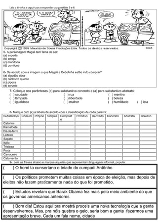 Leia a tirinha a seguir para responder as questões 5 e 6




5- A personagem Magali tem fama de ser:
(a) esperta
(b) amiga
(c) mandona
(d) comilona

6- De acordo com a imagem o que Magali e Cebolinha estão indo comprar?
(a) algodão doce
(b) cachorro quente
(c) pipoca
(d) sorvete
    7- Coloque nos parênteses (c) para substantivo concreto e (a) para substantivo abstrato:
    ( ) saudade                          ( ) rua                         ( ) mentira
    ( ) lâmpada                          ( ) liberdade                   ( ) beleza
    ( ) igualdade                        ( ) mulher                      ( ) humildade       ( ) lata


       8- Marque com (x) a tabela de acordo com a classificação de cada palavra:
Substantivo Comum Próprio Simples Compost                Primitivo Derivado Concreto       Abstrato   Coletivo
                                             o
Catarina
Ramalhete
Pé-de-ferro
Leiteiro
Sapato
Itália
Tristeza
Frota
Carroceiro
Cata-vento
       9- Leia as frases abaixo e marque aquelas que representam linguagem informal, popular.

(      ) O homi ta cunsertano o teiado do cumpadi Antônho

(     ) Os políticos prometem muitas coisas em época de eleição, mas depois de
eleitos não fazem praticamente nada do que foi prometido.

(    ) Estudos revelam que Barak Obama fez mais pelo meio ambiente do que
os governos americanos anteriores

(    ) Bom dia! Estou aqui pra mostrá proceis uma nova tecnologia que a gente
desenvolvemos. Mas, pra nóis quebra o gelo, seria bom a gente fazermos uma
apresentação breve. Cada um fala nome, cidade
 