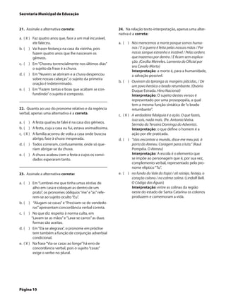 Secretaria Municipal de Educação


21.  Assinale a alternativa correta:                          24.  Na relação texto-interpretação, apenas uma alter-
                                                              nativa é a correta:
a.	 ( X )	 Faz quatro anos que, face a um mal incurável,
           ele faleceu.                                       a.	 (  )	 Nós merecemos a morte porque somos huma-
b.	 (  )	 Vai haver festança na casa da vizinha, pois                    nos / E a guerra é feita pelas nossas mãos / Por
           fazem quatro anos que lhe nasceram os                         nosso sangue estranho e instável / Pelas ordens
           gêmeos.                                                       que trazemos por dentro / E ficam sem explica-
                                                                         ção. (Cecília Meireles. Lamento do Oficial por
c.	 (  )	 Em “Choveu torrencialmente nos últimos dias”
                                                                         seu Cavalo Morto)
           o sujeito da frase é a chuva.
                                                                         Interpretação: a morte é, para a humanidade,
d.	 (  )	 Em “Nuvens se abriram e a chuva despencou                      a salvação possível.
           sobre nossas cabeças”, o sujeito da primeira
                                                              b.	 (  )	 Ouviram do Ipiranga as margens plácidas, / De
           oração é indeterminado.
                                                                         um povo heróico o brado retumbante. (Osório
e.	 (  )	 Em “Fazem tantas e boas que acabam se con-                     Duque Estrada. Hino Nacional)
           fundindo” o sujeito é composto.                               Interpretação: O sujeito destes versos é
                                                                         representado por uma prosopopéia, a qual
                                                                         tem a mesma função sintática de “o brado
22.  Quanto ao uso do pronome relativo e da regência                     retumbante”.
verbal, apenas uma alternativa é a correta.                   c.	 ( X )	 A verdadeira fidalguia é a ação. O que fazeis,
                                                                         isso sois, nada mais. (Pe. Antonio Vieira.
a.	 (  )	 A festa qual eu te falei é na casa dos gêmeos.
                                                                         Sermão da Terceira Dominga do Advento).
b.	 (  )	 A festa, cuja a casa eu fui, estava animadíssima.              Interpretação: o que define o homem é a
c.	 ( X )	 A família acorreu de volta a casa onde buscou                 ação por ele praticada.
           abrigo, face à chuva inesperada.                   d.	 (  )	 “Vais encontrar o mundo, disse-me meu pai, à
d.	 (  )	 Todos correram, confusamente, onde só que-                     porta do Ateneu. Coragem para a luta.” (Raul
           riam abrigar-se da chuva.                                     Pompéia. O Ateneu)
e.	 (  )	 A chuva acabou com a festa a cujos os convi-                   Interpretação: A escola é o elemento que
           dados esperaram tanto.                                        se impõe ao personagem que é, por sua vez,
                                                                         complemento verbal, representado pelo pro-
                                                                         nome elíptico “Tu”.
23.  Assinale a alternativa correta:                          e.	 (  )	 no fundo do Vale do Itajaí / ali rastejo, festejo, o
                                                                         coração colono / na calma colina. (Lindolf Bell.
a.	 (  )	 Em “Lembrei-me que tinha umas réstias de                       O Código das Águas)
           alho em casa e coloquei-as dentro de um                       Interpretação: entre as colinas da região
           prato”, os pronomes oblíquos “me” e “as” refe-                oeste do estado de Santa Catarina os colonos
           rem-se ao sujeito oculto “Eu”.                                produzem e comemoram a vida.
b.	 (  )	 “Alugam-se casas” e “Precisam-se de vendedo-
           ras” apresentam concordância verbal correta.
c.	 (  )	 No que diz respeito à norma culta, em
          “Lavam-se as mãos” e “Lava-se carros” as duas
           formas são aceitas.
d.	 (  )	 Em “Ela se alegrava”, o pronome em próclise
           tem também a função de conjunção adverbial
           condicional.
e.	 ( X )	 Na frase “Via-se casas ao longe” há erro de
           concordância verbal, pois o sujeito “casas”
           exige o verbo no plural.




Página 10
 