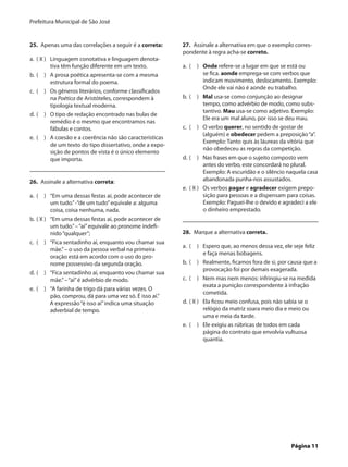 Prefeitura Municipal de São José


25.  Apenas uma das correlações a seguir é a correta:       27.  Assinale a alternativa em que o exemplo corres-
                                                            pondente à regra acha-se correto.
a.	 ( X )	 Linguagem conotativa e linguagem denota-
           tiva têm função diferente em um texto.           a.	 (  )	 Onde refere-se a lugar em que se está ou
b.	 (  )	 A prosa poética apresenta-se com a mesma                     se fica. aonde emprega-se com verbos que
           estrutura formal do poema.                                  indicam movimento, deslocamento. Exemplo:
                                                                       Onde ele vai não é aonde eu trabalho.
c.	 (  )	 Os gêneros literários, conforme classificados
           na Poética de Aristóteles, correspondem à        b.	 (  )	 Mal usa-se como conjunção ao designar
           tipologia textual moderna.                                  tempo, como advérbio de modo, como subs-
                                                                       tantivo. Mau usa-se como adjetivo. Exemplo:
d.	 (  )	 O tipo de redação encontrado nas bulas de
                                                                       Ele era um mal aluno, por isso se deu mau.
           remédio é o mesmo que encontramos nas
           fábulas e contos.                                c.	 (  )	 O verbo querer, no sentido de gostar de
                                                                       (alguém) e obedecer pedem a preposição “a”.
e.	 (  )	 A coesão e a coerência não são características
                                                                       Exemplo: Tanto quis às láureas da vitória que
           de um texto do tipo dissertativo, onde a expo-
                                                                       não obedeceu as regras da competição.
           sição de pontos de vista é o único elemento
           que importa.                                     d.	 (  )	 Nas frases em que o sujeito composto vem
                                                                       antes do verbo, este concordará no plural.
                                                                       Exemplo: A escuridão e o silêncio naquela casa
26.  Assinale a alternativa correta:                                   abandonada punha-nos assustados.
                                                            e.	 ( X )	 Os verbos pagar e agradecer exigem prepo-
a.	 (  )	 “Em uma dessas festas aí, pode acontecer de                  sição para pessoas e a dispensam para coisas.
           um tudo.” -“de um tudo” equivale a: alguma                  Exemplo: Paguei-lhe o devido e agradeci a ele
           coisa, coisa nenhuma, nada.                                 o dinheiro emprestado.
b.	 ( X )	 “Em uma dessas festas aí, pode acontecer de
           um tudo.” – “aí” equivale ao pronome indefi-
           nido “qualquer”;                                 28.  Marque a alternativa correta.
c.	 (  )	 “Fica sentadinho aí, enquanto vou chamar sua
                                                            a.	 (  )	 Espero que, ao menos dessa vez, ele seje feliz
           mãe.” – o uso da pessoa verbal na primeira
                                                                       e faça menas bobagens.
           oração está em acordo com o uso do pro-
           nome possessivo da segunda oração.               b.	 (  )	 Realmente, ficamos fora de si, por causa que a
                                                                       provocação foi por demais exagerada.
d.	 (  )	 “Fica sentadinho aí, enquanto vou chamar sua
           mãe.” – “aí” é advérbio de modo.                 c.	 (  )	 Nem mas nem menos: infringiu-se na medida
                                                                       exata a punição correspondente à infração
e.	 (  )	 “A farinha de trigo dá para várias vezes. O
                                                                       cometida.
           pão, comprou, dá para uma vez só. É isso aí.”
           A expressão “é isso aí” indica uma situação      d.	 ( X )	 Ela ficou meio confusa, pois não sabia se o
           adverbial de tempo.                                         relógio da matriz soara meio dia e meio ou
                                                                       uma e meia da tarde.
                                                            e.	 (  )	 Ele exigiu as rúbricas de todos em cada
                                                                       página do contrato que envolvia vultuosa
                                                                       quantia.




	                                                                                                        Página 11
 