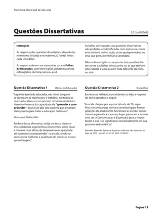 Prefeitura Municipal de São José




Questões Dissertativas	                                                                                      (2 questões)


    Instruções                                             As folhas de respostas das questões dissertativas
                                                           não poderão ser identificadas com assinatura, nome
    As respostas das questões dissertativas deverão ter    e/ou número de inscrição, ou ter qualquer marca ou
    no mínimo 10 (dez) e no máximo 20 (vinte) linhas       sinal que possa identificar o candidato.
    cada uma delas.
                                                           Não serão corrigidas as respostas das questões dis-
    As respostas devem ser transcritas para as Folhas      sertativas das folhas de rascunho, ou as que tenham
    de Respostas, com letra legível, utilizando caneta     sido escritas a lápis ou com tinta diferente da preta
    esferográfica de tinta preta ou azul.                  ou azul.




Questão Dissertativa 1	              (Temas de Educação)   Questão Dissertativa 2	                                (Específica)

“A grande tarefa do educador, nas mãos de quem             Escreva sua reflexão, concordando ou não, a respeito
 se alicerçam as esperanças, é trabalhar em todos os       do texto opinativo a seguir:
 níveis educativos e com pessoas de todas as idades o
 desenvolvimento da capacidade de “aprender a com-         “A moda chegou por aqui na década de 70, espa-
 preender”. Esse é um dos sete saberes que a humani-        lhou-se como praga divina e contribuiu para formar
 dade precisa para tratar a educação do futuro.”            gerações de analfabetos funcionais: as escolas renun-
                                                            ciaram à gramática e, em seu lugar, passaram a ensinar
Morin, apud Villalba, 2004.                                 uma certa ‘Comunicação e Expressão’, pouco impor-
                                                            tando o que isso significasse conceitualmente em sua
Em face dessa afirmativa, redija um texto disserta-         grosseira redundância”.
tivo, utilizando argumentos consistentes, sobre “qual
a maneira mais eficaz de desenvolver a capacidade          Reinaldo Azevedo. Restaurar é preciso; reformar não é preciso; in
de “aprender a compreender” na escola, tendo-se            Veja, ed. 2025 – ano 40, nº 36. SP: Abril, 12/09/07
como meta melhorar a qualidade do processo ensino-
aprendizagem”.




	                                                                                                                 Página 13
 