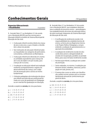 Prefeitura Municipal de São José




Conhecimentos Gerais	                                                                                 (10 questões)


Aspectos Educacionais                                        2.  Assinale Falso ( F ) ou Verdadeiro ( V ) de acordo
• Atualidades	                                (5 questões)   com a Resolução 005/01, que estabelece diretrizes
                                                             para a avaliação do processo ensino – aprendizagem,
                                                             nos estabelecimentos de ensino de educação básica,
1.  Assinale Falso ( F ) ou Verdadeiro ( V ) de acordo       da rede municipal, integrantes do Sistema Municipal
com a Resolução 003/99, que fixa normas para a               de Educação de São José:
Educação Infantil no âmbito do Sistema Municipal de
Educação de São José:                                           (  )	 A verificação do rendimento escolar é de
                                                                      responsabilidade dos estabelecimentos de
    (  )	 A educação infantil constitui direito da criança            ensino, na forma do seu Regimento Interno,
          de zero a sete anos, a que o Estado e a família             e do Projeto Político-Pedagógico, compre-
          têm o dever de atender.                                     endendo a avaliação do aproveitamento e a
                                                                      apuração da assiduidade.
    (  )	 São instituições de educação infantil privadas
          as enquadradas nas categorias de particulares,        (  )	 A avaliação do rendimento escolar do edu-
          comunitárias, confessionais ou filantrópicas.               cando deve prever a obrigatoriedade de
                                                                      estudos de recuperação, paralelos ao período
    (  )	 A educação infantil será oferecida em creches
                                                                      letivo, para casos de baixo rendimento escolar.
          ou entidades equivalentes para crianças de
          até 3 anos de idade e em pré-escolas, para            (  )	 Na Educação Infantil, a avaliação tem caráter
          crianças de 4 a 6 anos.                                     de promoção.
    (  )	 A avaliação na educação infantil será realizada       (  )	 Serão realizadas, no mínimo, 2 avaliações por
          mediante acompanhamento e registro do                       bimestre (testes, trabalhos, exercícios, partici-
          desenvolvimento da criança, com o obje-                     pação em aula, provas, etc).
          tivo de promoção para o acesso ao ensino
                                                                (  )	 O avanço dos cursos ou séries, por classifica-
          fundamental.
                                                                      ção, poderá ocorrer sempre que se constatar
    (  )	 A direção pedagógica da instituição de educa-               apropriação pessoal de conhecimento por
          ção infantil será exercida por profissional for-            parte do aluno.
          mado em curso de graduação em Pedagogia
                                                             Assinale a seqüência correta, de cima para baixo.
          ou em nível de Pós-graduação em Educação.
                                                             a.	 ( X )	   V–V–F–F–V
Assinale a seqüência correta, de cima para baixo:
                                                             b.	 (  )	    V–F–V–V–F
a.	 (  )	    V–V–F–F–V                                       c.	 (  )	    V–F–V–F–V
b.	 (  )	    V–F–F–V–F                                       d.	 (  )	    F–V–V–V–F
c.	 ( X )	   F–V–V–F–V                                       e.	 (  )	    F–F–V–F–V
d.	 (  )	    F–V–F–V–V
e.	 (  )	    F–F–V–V–F




	                                                                                                            Página 3
 